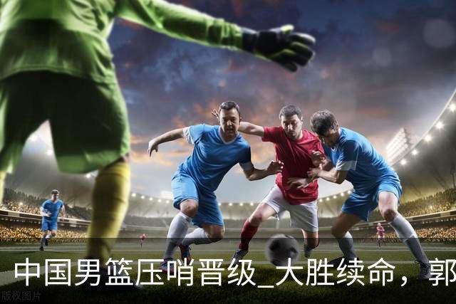 中国男篮压哨晋级 大胜续命，郭士强不会下课 但挑战才刚刚开始！